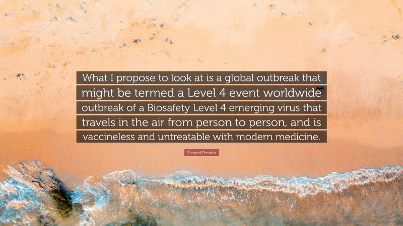 Richard Preston Quote: “What I propose to look at is a global outbreak that might be termed a Level 4 event worldwide outbreak of a Biosafety Level 4 emerging virus that travels in the air from person to person, and is vaccineless and untreatable with modern medicine.”
