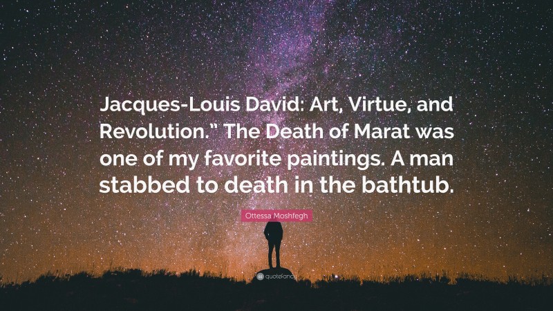 Ottessa Moshfegh Quote: “Jacques-Louis David: Art, Virtue, and Revolution.” The Death of Marat was one of my favorite paintings. A man stabbed to death in the bathtub.”