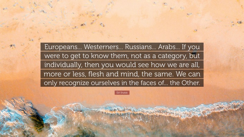 Elif Shafak Quote: “Europeans... Westerners... Russians... Arabs... If you were to get to know them, not as a category, but individually, then you would see how we are all, more or less, flesh and mind, the same. We can only recognize ourselves in the faces of... the Other.”