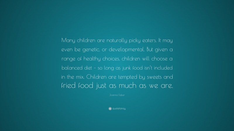 Joanna Faber Quote: “Many children are naturally picky eaters. It may even be genetic, or developmental. But given a range of healthy choices, children will choose a balanced diet – so long as junk food isn’t included in the mix. Children are tempted by sweets and fried food just as much as we are.”