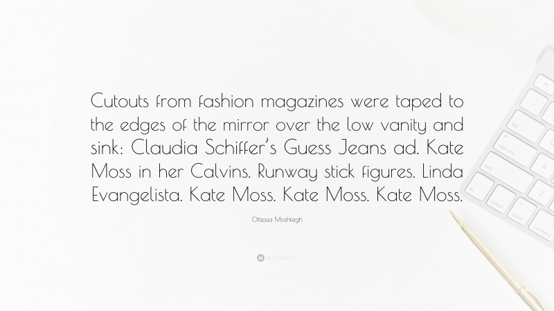 Ottessa Moshfegh Quote: “Cutouts from fashion magazines were taped to the edges of the mirror over the low vanity and sink: Claudia Schiffer’s Guess Jeans ad. Kate Moss in her Calvins. Runway stick figures. Linda Evangelista. Kate Moss. Kate Moss. Kate Moss.”