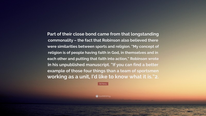 Ed Henry Quote: “Part of their close bond came from that longstanding commonality – the fact that Robinson also believed there were similarities between sports and religion. “My concept of religion is of people having faith in God, in themselves and in each other and putting that faith into action,” Robinson wrote in his unpublished manuscript. “If you can find a better example of those four things than a team of sportsmen working as a unit, I’d like to know what it is.”2.”