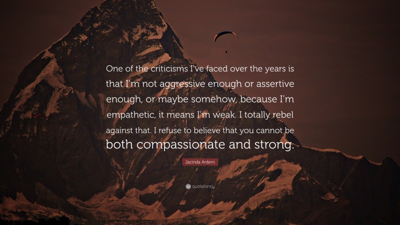Jacinda Ardern Quote: “One of the criticisms I’ve faced over the years is that I’m not aggressive enough or assertive enough, or maybe somehow, because I’m empathetic, it means I’m weak. I totally rebel against that. I refuse to believe that you cannot be both compassionate and strong.”