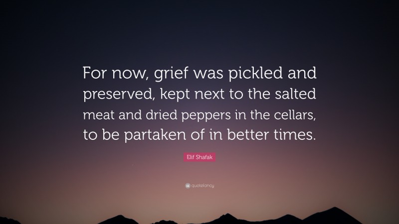 Elif Shafak Quote: “For now, grief was pickled and preserved, kept next to the salted meat and dried peppers in the cellars, to be partaken of in better times.”