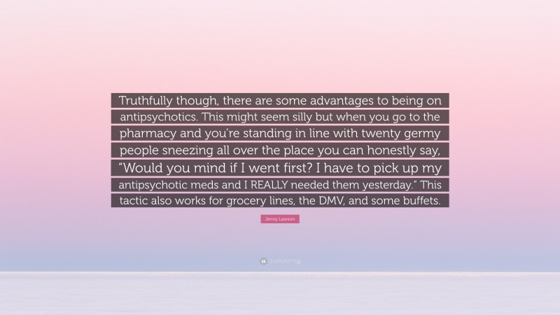 Jenny Lawson Quote: “Truthfully though, there are some advantages to being on antipsychotics. This might seem silly but when you go to the pharmacy and you’re standing in line with twenty germy people sneezing all over the place you can honestly say, “Would you mind if I went first? I have to pick up my antipsychotic meds and I REALLY needed them yesterday.” This tactic also works for grocery lines, the DMV, and some buffets.”