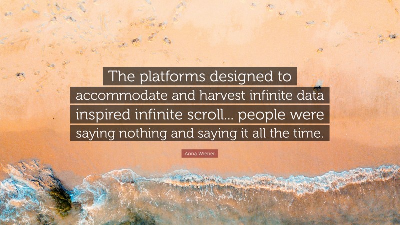 Anna Wiener Quote: “The platforms designed to accommodate and harvest infinite data inspired infinite scroll... people were saying nothing and saying it all the time.”