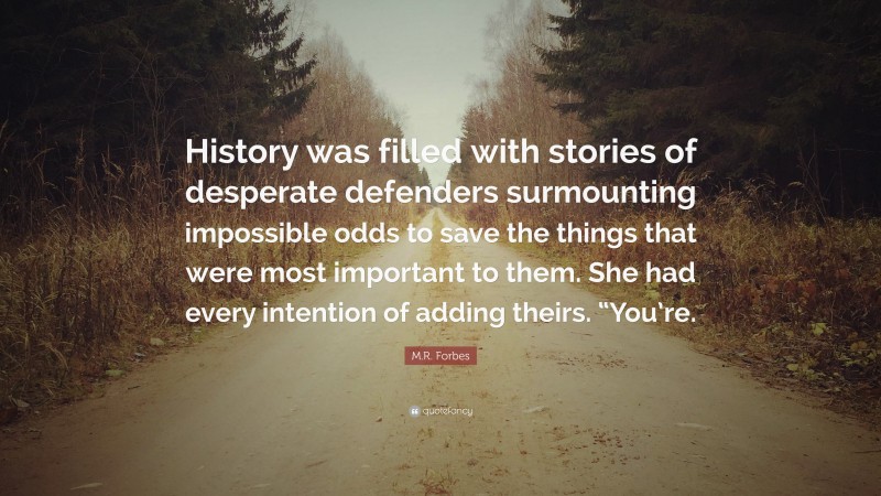 M.R. Forbes Quote: “History was filled with stories of desperate defenders surmounting impossible odds to save the things that were most important to them. She had every intention of adding theirs. “You’re.”