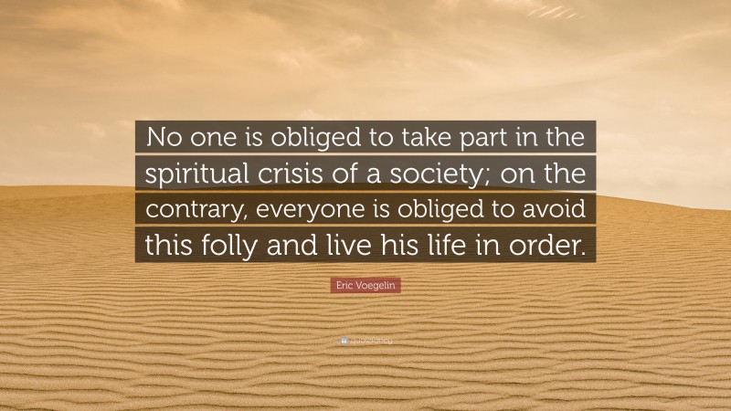 Eric Voegelin Quote: “No one is obliged to take part in the spiritual crisis of a society; on the contrary, everyone is obliged to avoid this folly and live his life in order.”