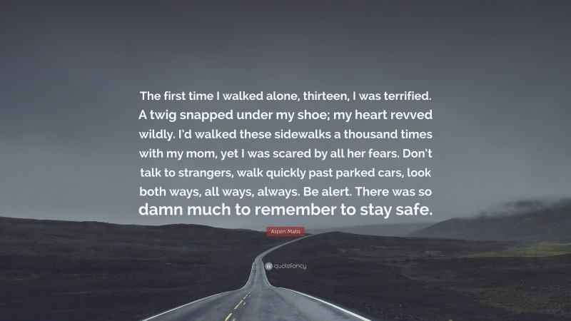 Aspen Matis Quote: “The first time I walked alone, thirteen, I was terrified. A twig snapped under my shoe; my heart revved wildly. I’d walked these sidewalks a thousand times with my mom, yet I was scared by all her fears. Don’t talk to strangers, walk quickly past parked cars, look both ways, all ways, always. Be alert. There was so damn much to remember to stay safe.”