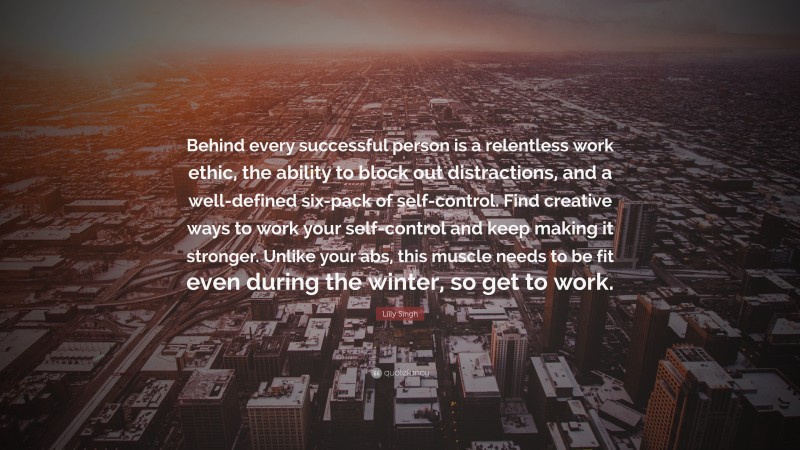 Lilly Singh Quote: “Behind every successful person is a relentless work ethic, the ability to block out distractions, and a well-defined six-pack of self-control. Find creative ways to work your self-control and keep making it stronger. Unlike your abs, this muscle needs to be fit even during the winter, so get to work.”