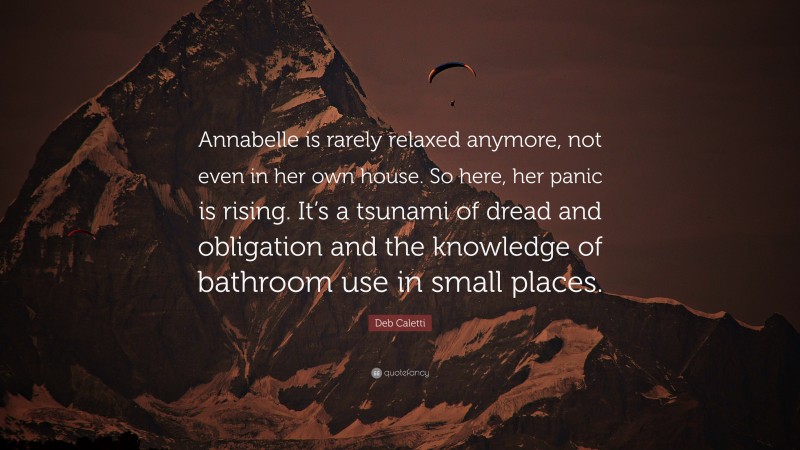 Deb Caletti Quote: “Annabelle is rarely relaxed anymore, not even in her own house. So here, her panic is rising. It’s a tsunami of dread and obligation and the knowledge of bathroom use in small places.”
