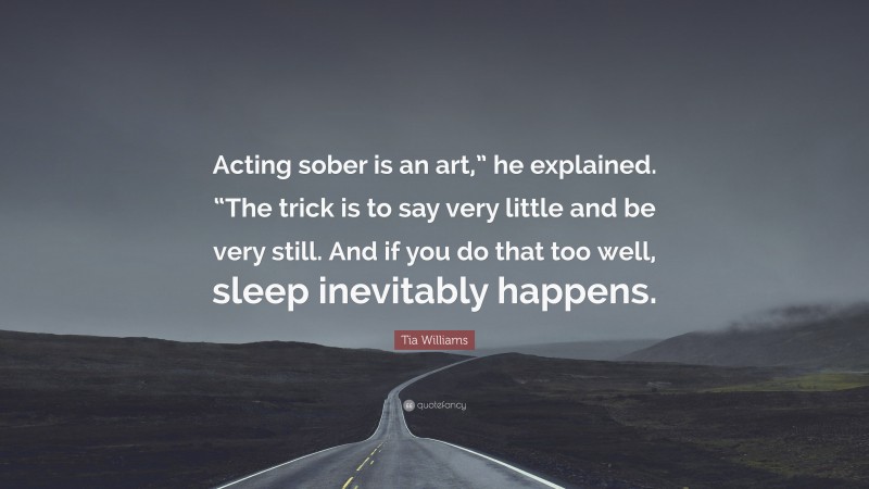Tia Williams Quote: “Acting sober is an art,” he explained. “The trick is to say very little and be very still. And if you do that too well, sleep inevitably happens.”