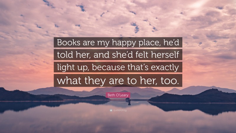 Beth O'Leary Quote: “Books are my happy place, he’d told her, and she’d felt herself light up, because that’s exactly what they are to her, too.”