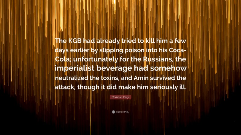 Christian Caryl Quote: “The KGB had already tried to kill him a few days earlier by slipping poison into his Coca-Cola; unfortunately for the Russians, the imperialist beverage had somehow neutralized the toxins, and Amin survived the attack, though it did make him seriously ill.”