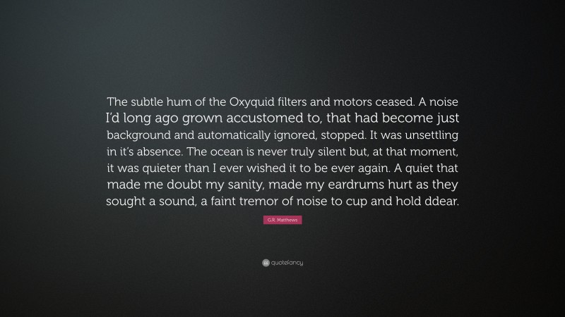 G.R. Matthews Quote: “The subtle hum of the Oxyquid filters and motors ceased. A noise I’d long ago grown accustomed to, that had become just background and automatically ignored, stopped. It was unsettling in it’s absence. The ocean is never truly silent but, at that moment, it was quieter than I ever wished it to be ever again. A quiet that made me doubt my sanity, made my eardrums hurt as they sought a sound, a faint tremor of noise to cup and hold ddear.”