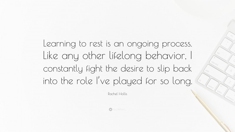 Rachel Hollis Quote: “Learning to rest is an ongoing process. Like any other lifelong behavior, I constantly fight the desire to slip back into the role I’ve played for so long.”