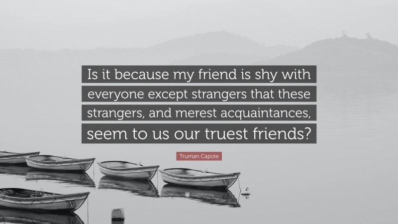 Truman Capote Quote: “Is it because my friend is shy with everyone except strangers that these strangers, and merest acquaintances, seem to us our truest friends?”