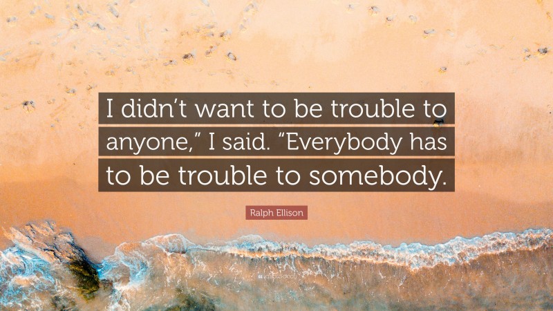 Ralph Ellison Quote: “I didn’t want to be trouble to anyone,” I said. “Everybody has to be trouble to somebody.”