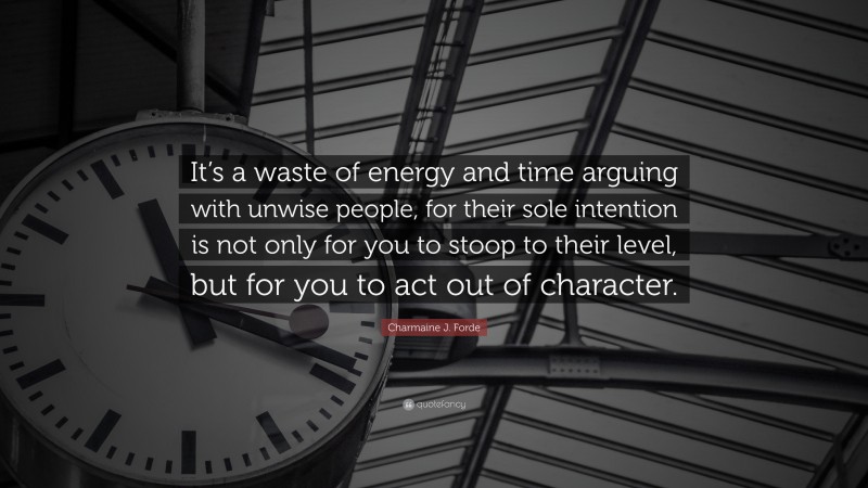 Charmaine J. Forde Quote: “It’s a waste of energy and time arguing with unwise people, for their sole intention is not only for you to stoop to their level, but for you to act out of character.”