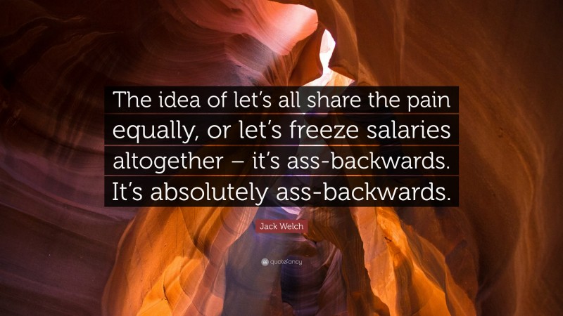 Jack Welch Quote: “The idea of let’s all share the pain equally, or let’s freeze salaries altogether – it’s ass-backwards. It’s absolutely ass-backwards.”