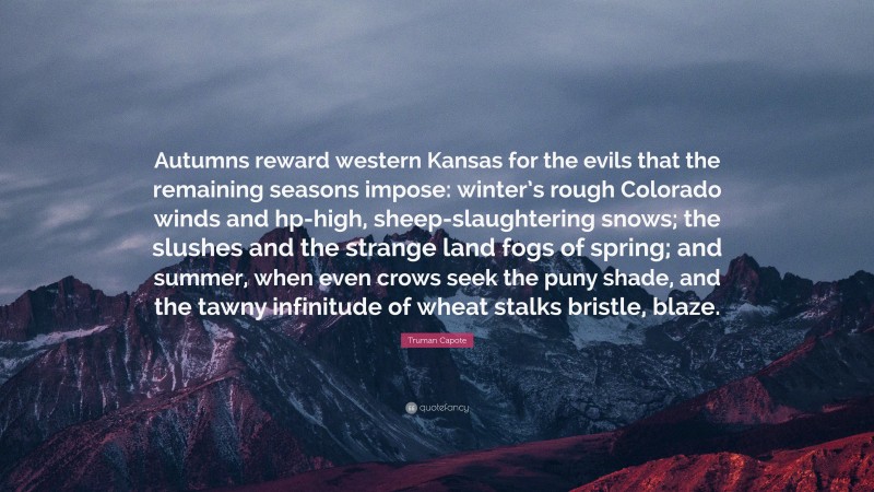 Truman Capote Quote: “Autumns reward western Kansas for the evils that the remaining seasons impose: winter’s rough Colorado winds and hp-high, sheep-slaughtering snows; the slushes and the strange land fogs of spring; and summer, when even crows seek the puny shade, and the tawny infinitude of wheat stalks bristle, blaze.”