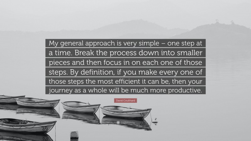 David Coulthard Quote: “My general approach is very simple – one step at a time. Break the process down into smaller pieces and then focus in on each one of those steps. By definition, if you make every one of those steps the most efficient it can be, then your journey as a whole will be much more productive.”