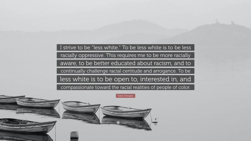 Robin DiAngelo Quote: “I strive to be “less white.” To be less white is to be less racially oppressive. This requires me to be more racially aware, to be better educated about racism, and to continually challenge racial certitude and arrogance. To be less white is to be open to, interested in, and compassionate toward the racial realities of people of color.”