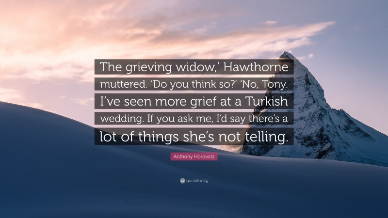 Anthony Horowitz Quote: “The grieving widow,’ Hawthorne muttered. ‘Do you think so?’ ‘No, Tony. I’ve seen more grief at a Turkish wedding. If you ask me, I’d say there’s a lot of things she’s not telling.”