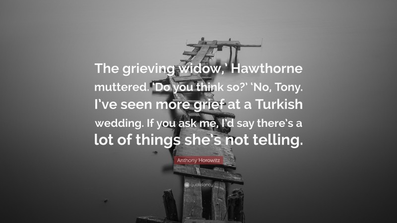 Anthony Horowitz Quote: “The grieving widow,’ Hawthorne muttered. ‘Do you think so?’ ‘No, Tony. I’ve seen more grief at a Turkish wedding. If you ask me, I’d say there’s a lot of things she’s not telling.”
