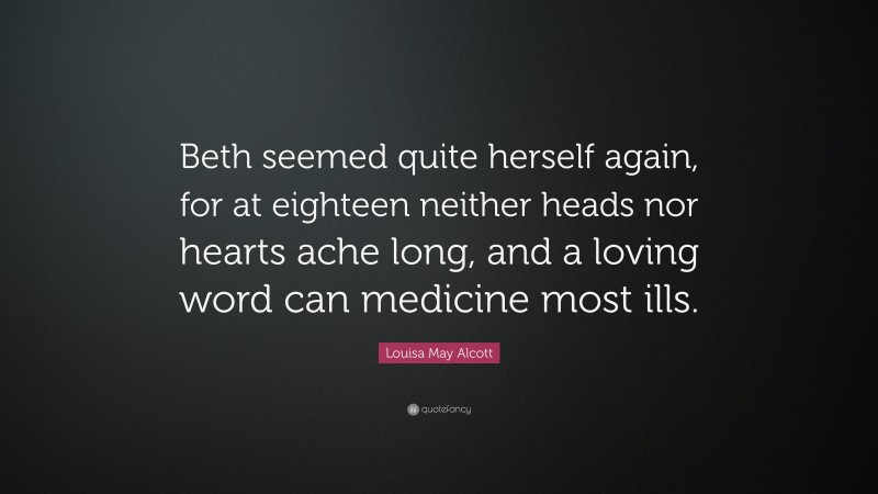 Louisa May Alcott Quote: “Beth seemed quite herself again, for at eighteen neither heads nor hearts ache long, and a loving word can medicine most ills.”