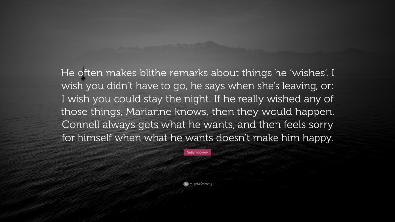 Sally Rooney Quote: “He often makes blithe remarks about things he ‘wishes’. I wish you didn’t have to go, he says when she’s leaving, or: I wish you could stay the night. If he really wished any of those things, Marianne knows, then they would happen. Connell always gets what he wants, and then feels sorry for himself when what he wants doesn’t make him happy.”