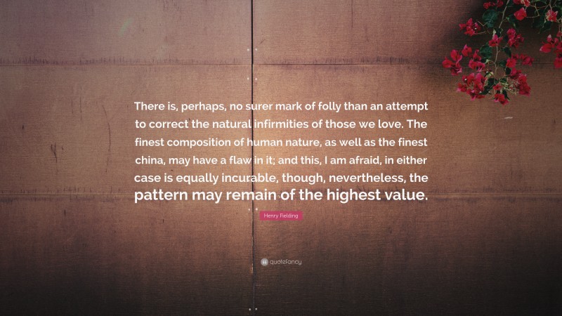 Henry Fielding Quote: “There is, perhaps, no surer mark of folly than an attempt to correct the natural infirmities of those we love. The finest composition of human nature, as well as the finest china, may have a flaw in it; and this, I am afraid, in either case is equally incurable, though, nevertheless, the pattern may remain of the highest value.”