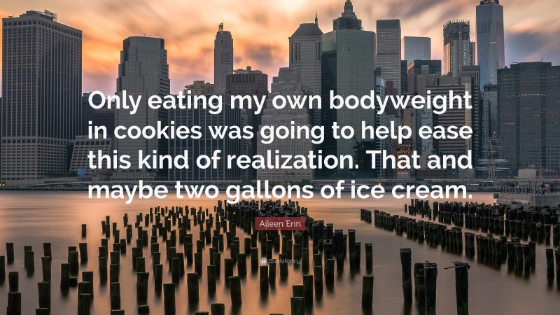 Aileen Erin Quote: “Only eating my own bodyweight in cookies was going to help ease this kind of realization. That and maybe two gallons of ice cream.”