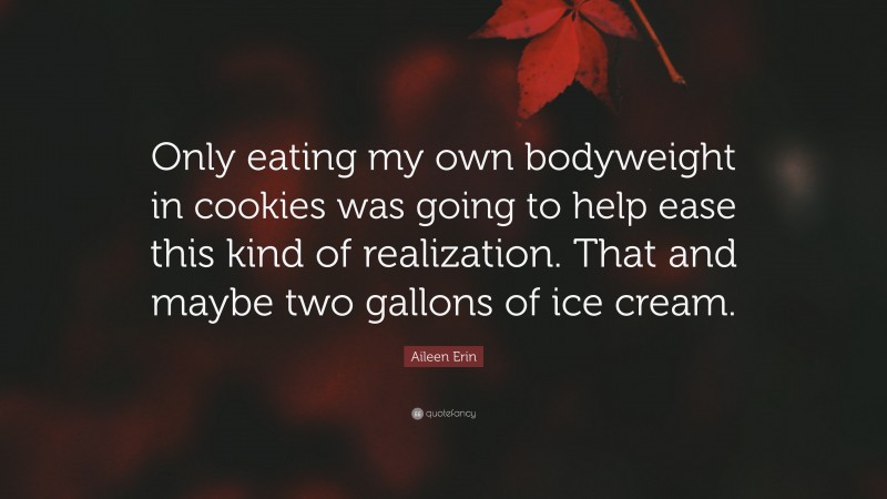 Aileen Erin Quote: “Only eating my own bodyweight in cookies was going to help ease this kind of realization. That and maybe two gallons of ice cream.”