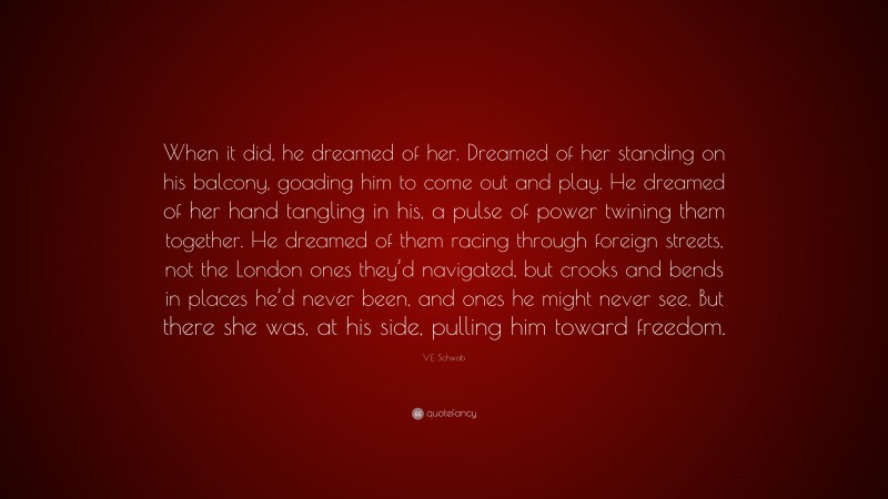 V.E. Schwab Quote: “When it did, he dreamed of her. Dreamed of her standing on his balcony, goading him to come out and play. He dreamed of her hand tangling in his, a pulse of power twining them together. He dreamed of them racing through foreign streets, not the London ones they’d navigated, but crooks and bends in places he’d never been, and ones he might never see. But there she was, at his side, pulling him toward freedom.”