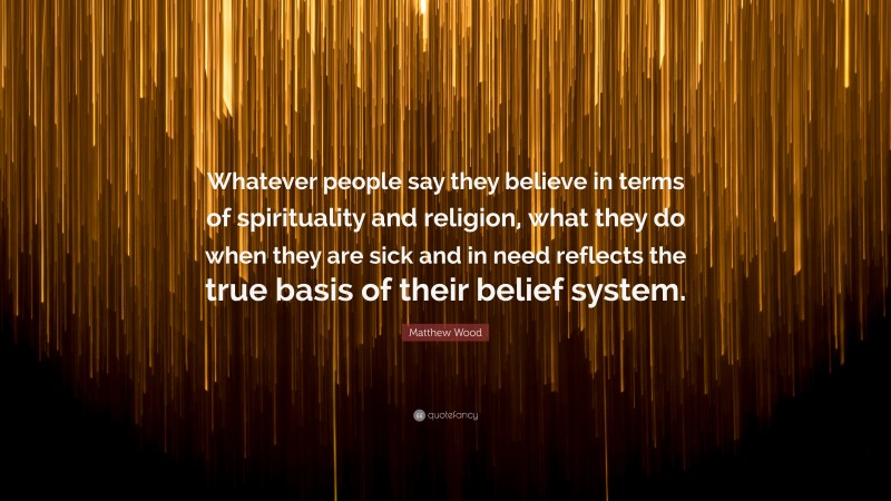 Matthew Wood Quote: “Whatever people say they believe in terms of spirituality and religion, what they do when they are sick and in need reflects the true basis of their belief system.”