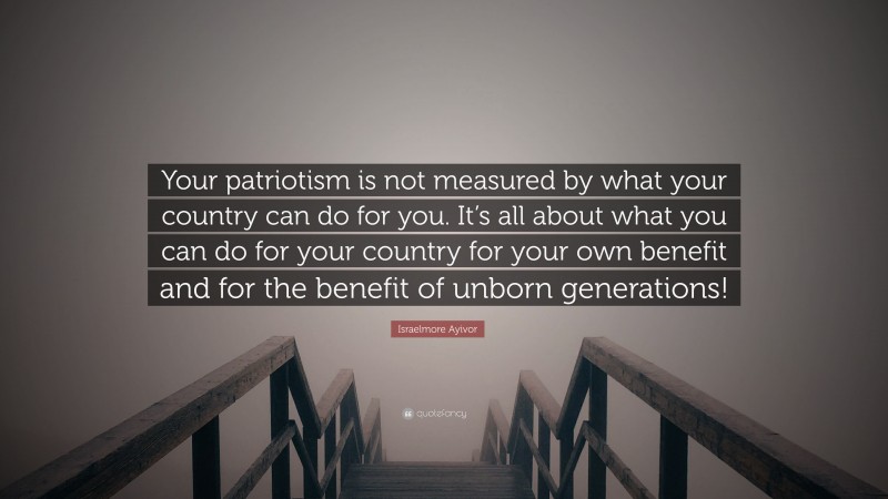 Israelmore Ayivor Quote: “Your patriotism is not measured by what your country can do for you. It’s all about what you can do for your country for your own benefit and for the benefit of unborn generations!”