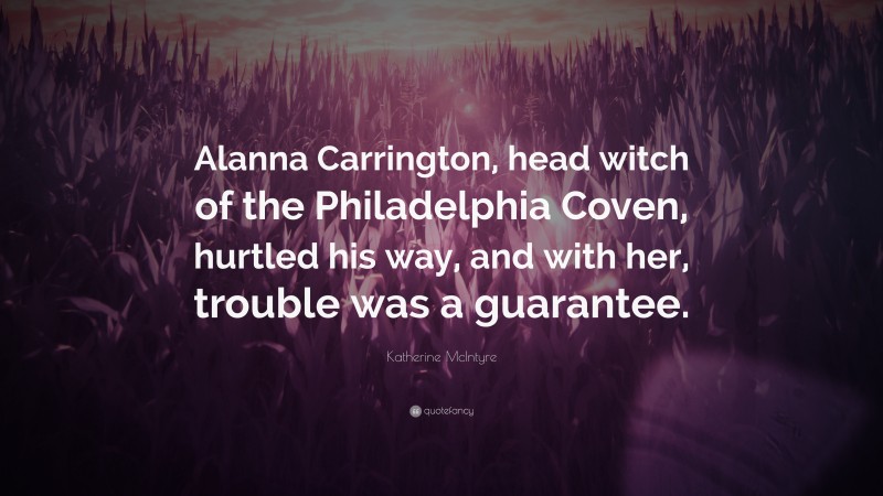 Katherine McIntyre Quote: “Alanna Carrington, head witch of the Philadelphia Coven, hurtled his way, and with her, trouble was a guarantee.”