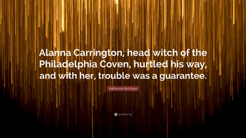 Katherine McIntyre Quote: “Alanna Carrington, head witch of the Philadelphia Coven, hurtled his way, and with her, trouble was a guarantee.”