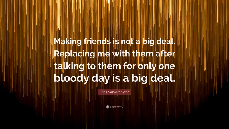 Erica Sehyun Song Quote: “Making friends is not a big deal. Replacing me with them after talking to them for only one bloody day is a big deal.”
