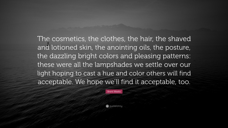 Brent Weeks Quote: “The cosmetics, the clothes, the hair, the shaved and lotioned skin, the anointing oils, the posture, the dazzling bright colors and pleasing patterns: these were all the lampshades we settle over our light hoping to cast a hue and color others will find acceptable. We hope we’ll find it acceptable, too.”