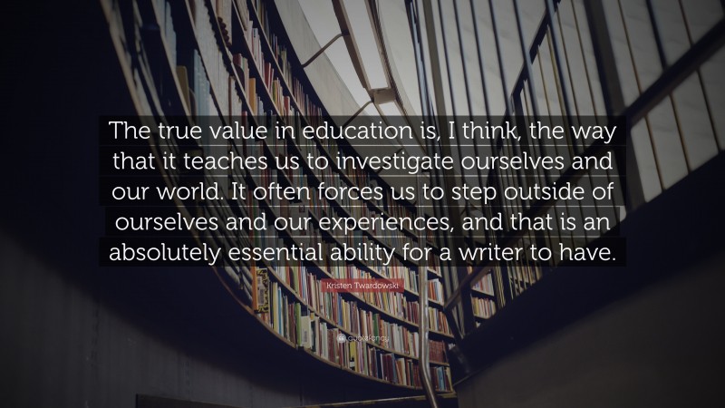 Kristen Twardowski Quote: “The true value in education is, I think, the way that it teaches us to investigate ourselves and our world. It often forces us to step outside of ourselves and our experiences, and that is an absolutely essential ability for a writer to have.”