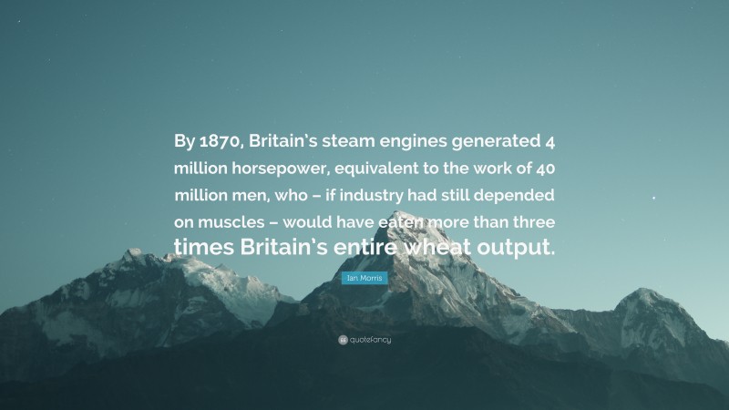 Ian Morris Quote: “By 1870, Britain’s steam engines generated 4 million horsepower, equivalent to the work of 40 million men, who – if industry had still depended on muscles – would have eaten more than three times Britain’s entire wheat output.”