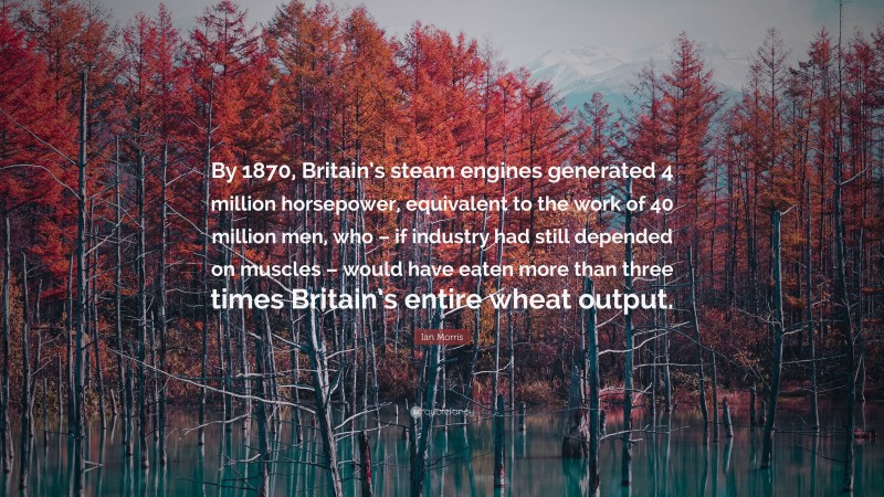 Ian Morris Quote: “By 1870, Britain’s steam engines generated 4 million horsepower, equivalent to the work of 40 million men, who – if industry had still depended on muscles – would have eaten more than three times Britain’s entire wheat output.”