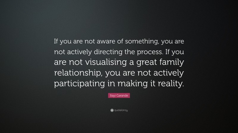 Itayi Garande Quote: “If you are not aware of something, you are not actively directing the process. If you are not visualising a great family relationship, you are not actively participating in making it reality.”