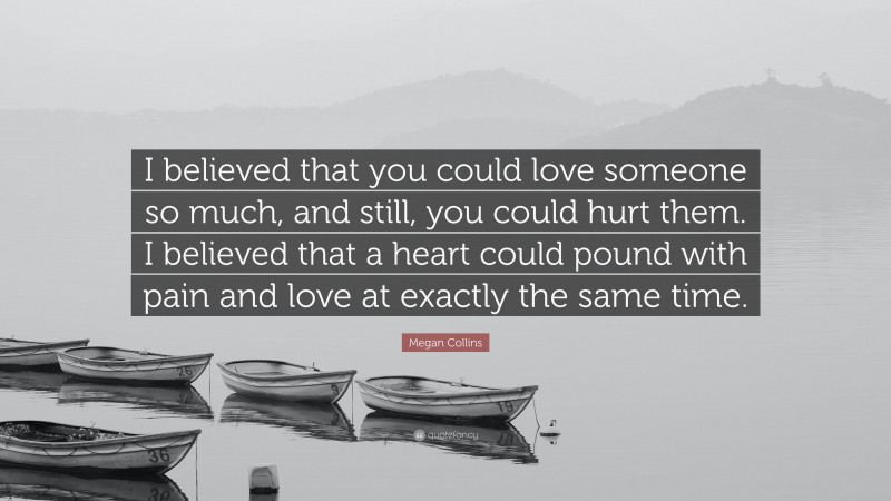Megan Collins Quote: “I believed that you could love someone so much, and still, you could hurt them. I believed that a heart could pound with pain and love at exactly the same time.”