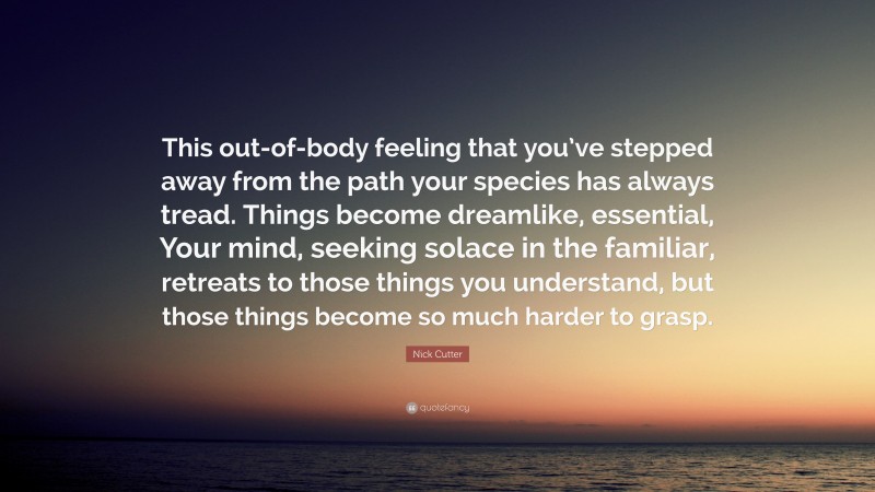 Nick Cutter Quote: “This out-of-body feeling that you’ve stepped away from the path your species has always tread. Things become dreamlike, essential, Your mind, seeking solace in the familiar, retreats to those things you understand, but those things become so much harder to grasp.”