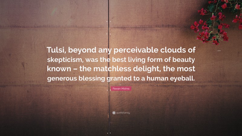 Pawan Mishra Quote: “Tulsi, beyond any perceivable clouds of skepticism, was the best living form of beauty known – the matchless delight, the most generous blessing granted to a human eyeball.”