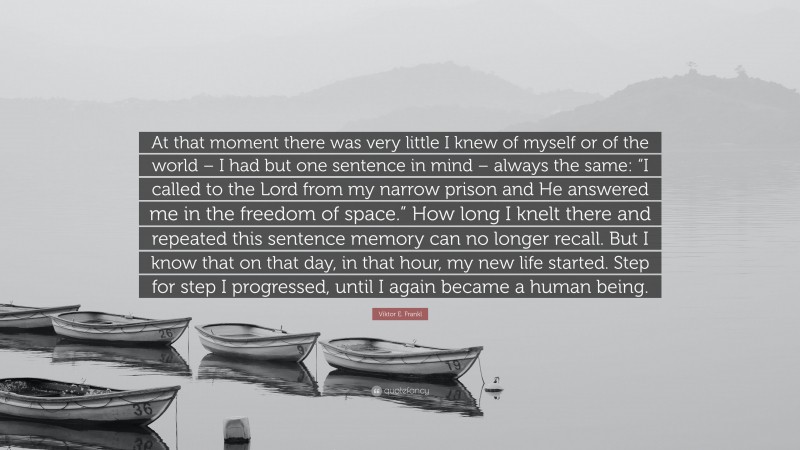 Viktor E. Frankl Quote: “At that moment there was very little I knew of myself or of the world – I had but one sentence in mind – always the same: “I called to the Lord from my narrow prison and He answered me in the freedom of space.” How long I knelt there and repeated this sentence memory can no longer recall. But I know that on that day, in that hour, my new life started. Step for step I progressed, until I again became a human being.”