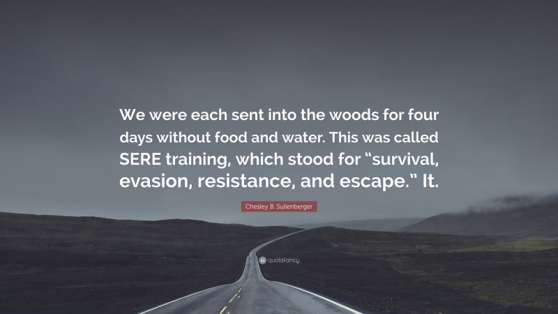 Chesley B. Sullenberger Quote: “We were each sent into the woods for four days without food and water. This was called SERE training, which stood for “survival, evasion, resistance, and escape.” It.”